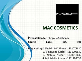 MAC COSMETICS
Presentation for: Shegofta Shabnom
Course Code: BUS 101
Prepared by:1.Sheikh Saif Ahmed-1331078630
2. Tasneem Karim- 1331006630
3. Nabila Nishat- 1330518630
4. Md. Mehedi Hasan-1331100030
 