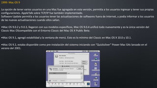 1999: Mac OS 9
La opción de tener varios usuarios en una Mac fue agregada en esta versión, permitía a los usuarios ingresar y tener sus propias
configuraciones. AppleTalk sobre TCP/IP fue también implementado.
Software Update permitía a los usuarios tener las actualizaciones de softwares fuera de Internet, y podía informar a los usuarios
de las nuevas actualizaciones cuando ellos salían.
•Mac OS 9.0.2 y 9.0.3, llegaron con sus modelos específicos, Mac OS 9.0.4 unificó todo nuevamente y es la única versión del
Classic Mac OScompatible con el Entorno Classic del Mac OS X Public Beta.
•Mac OS 9.1, agregó estabilidad y la ventana de menú. Esto es lo mínimo del Classic en Mac OS X 10.0 y 10.1.
•Mac OS 9.2, estaba disponible como pre-instalación del sistema iniciando con “Quicksilver” Power Mac G4s lanzado en el
verano del 2001.
 