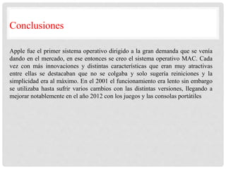 Conclusiones
Apple fue el primer sistema operativo dirigido a la gran demanda que se venía
dando en el mercado, en ese entonces se creo el sistema operativo MAC. Cada
vez con más innovaciones y distintas características que eran muy atractivas
entre ellas se destacaban que no se colgaba y solo sugería reiniciones y la
simplicidad era al máximo. En el 2001 el funcionamiento era lento sin embargo
se utilizaba hasta sufrir varios cambios con las distintas versiones, llegando a
mejorar notablemente en el año 2012 con los juegos y las consolas portátiles
 