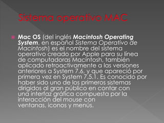  Mac OS (del inglés Macintosh Operating
System, en español Sistema Operativo de
Macintosh) es el nombre del sistema
operativo creado por Apple para su línea
de computadoras Macintosh, también
aplicado retroactivamente a las versiones
anteriores a System 7.6, y que apareció por
primera vez en System 7.5.1. Es conocido por
haber sido uno de los primeros sistemas
dirigidos al gran público en contar con
una interfaz gráfica compuesta por la
interacción del mouse con
ventanas, iconos y menús.
 