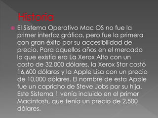  El Sistema Operativo Mac OS no fue la
primer interfaz gráfica, pero fue la primera
con gran éxito por su accesibilidad de
precio. Para aquellos años en el mercado
lo que existía era La Xerox Alto con un
costo de 32,000 dólares, la Xerox Star costó
16,600 dólares y la Apple Lisa con un precio
de 10,000 dólares. El nombre de esta Apple
fue un capricho de Steve Jobs por su hija.
Este Sistema 1 venía incluido en el primer
Macintosh, que tenía un precio de 2,500
dólares.
 