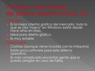 Ventajas:
 Es la mejor interfaz grafica del mercado, todo lo
que se vea "nuevo" en Windows existe desde
hace años en Mac.
 Ideal para diseño grafico.
 Es muy estable
Desventajas:
 Costoso (aunque viene incluido con la máquina)
 Existe poco software para este sistema
operativo.
 Es más complicado encontrar gente que la
pueda arreglar en caso de fallas.
 