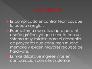  Es complicado encontrar técnicos que
la pueda arreglar.
 Es un sistema operativo apto para el
diseño gráfico; ya que cuenta con un
sistema muy estable para el desarrollo
de proyectos que consumen mucha
memoria y exigen mayores recursos de
hardware.
 Es mas difícil que ingrese virus en
comparación con otros sistemas.
 