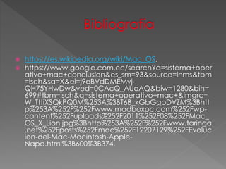  https://es.wikipedia.org/wiki/Mac_OS.
 https://www.google.com.ec/search?q=sistema+oper
ativo+mac+conclusion&es_sm=93&source=lnms&tbm
=isch&sa=X&ei=j9eBVdDMEMvj-
QH75YHwDw&ved=0CAcQ_AUoAQ&biw=1280&bih=
699#tbm=isch&q=sistema+operativo+mac+&imgrc=
W_TttiXSQkPQ0M%253A%3BT6B_kGbGgpDVZM%3Bhtt
p%253A%252F%252Fwww.madboxpc.com%252Fwp-
content%252Fuploads%252F2011%252F08%252FMac_
OS_X_Lion.jpg%3Bhttp%253A%252F%252Fwww.taringa
.net%252Fposts%252Fmac%252F12207129%252FEvoluc
ion-del-Mac-Macintosh-Apple-
Napa.html%3B600%3B374.
 
