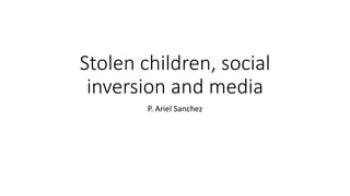 Stolen children, social
inversion and media
P. Ariel Sanchez
 