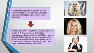 La empresa irrumpió en la industria con una
amplia variedad de productos que fusionaban
experiencia de todos los días con un estilo
glamoroso
En 1994, con el VIH y el SIDA que se extendían en el
mundo, M·A·C aportó fondos de caridad a
organizaciones de prevención de VIH/SIDA, y se creó
la M·A·C AIDS Fund. A la fecha, la campaña VIVA
GLAM ha recaudado más de $400 millones para la
lucha contra el VIH/SIDA, con voceras como Lady
Gaga, Pamela Anderson y Nicki Minaj
 