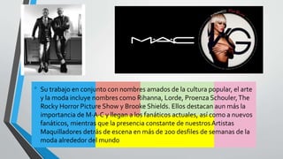 • Su trabajo en conjunto con nombres amados de la cultura popular, el arte
y la moda incluye nombres como Rihanna, Lorde, Proenza Schouler,The
Rocky Horror Picture Show y Brooke Shields. Ellos destacan aun más la
importancia de M·A·C y llegan a los fanáticos actuales, así como a nuevos
fanáticos, mientras que la presencia constante de nuestros Artistas
Maquilladores detrás de escena en más de 200 desfiles de semanas de la
moda alrededor del mundo
 