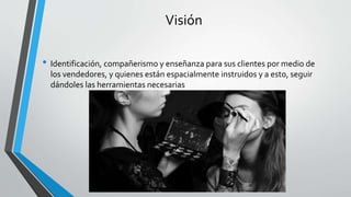 Visión
• Identificación, compañerismo y enseñanza para sus clientes por medio de
los vendedores, y quienes están espacialmente instruidos y a esto, seguir
dándoles las herramientas necesarias
 