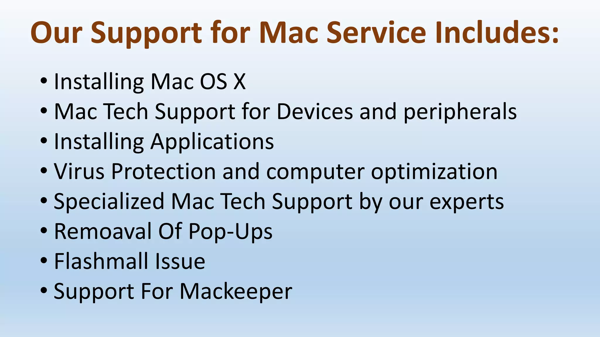 Our Support for Mac Service Includes:
• Installing Mac OS X
• Mac Tech Support for Devices and peripherals
• Installing Applications
• Virus Protection and computer optimization
• Specialized Mac Tech Support by our experts
• Remoaval Of Pop-Ups
• Flashmall Issue
• Support For Mackeeper
 