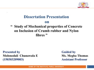 •
NAME OF THE INSTITUTE, PARUL UNIVERSITYNAME OF THE INSTITUTE, PARUL UNIVERSITY 1
Presented by Guided by
Mohmedali Chunawala E Ms. Megha Thomas
(150303209003) Assistant Professor
Dissertation Presentation
on
“ Study of Mechanical properties of Concrete
on Inclusion of Crumb rubber and Nylon
fibres ” Title”
 