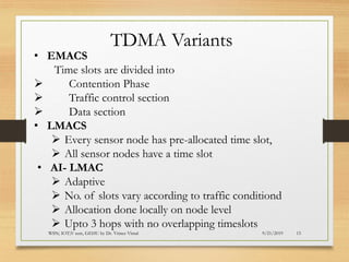 9/21/2019WSN; IOT;V sem, GEHU by Dr. Vrince Vimal 15
TDMA Variants
• EMACS
Time slots are divided into
➢ Contention Phase
➢ Traffic control section
➢ Data section
• LMACS
➢ Every sensor node has pre-allocated time slot,
➢ All sensor nodes have a time slot
• AI- LMAC
➢ Adaptive
➢ No. of slots vary according to traffic conditiond
➢ Allocation done locally on node level
➢ Upto 3 hops with no overlapping timeslots
 