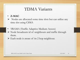 9/21/2019WSN; IOT;V sem, GEHU by Dr. Vrince Vimal 16
TDMA Variants
• Z-MAC
➢ Nodes are allocated some time slots but can utilize any
time slot using CSMA
• TRAMA (Traffic Adaptive Medium Access)
➢ Node broadcasts id of neighbours and traffic through
them.
➢ Each node is aware of its 2 hop neighbour.
 