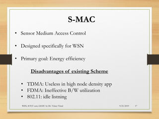 9/21/2019WSN; IOT;V sem, GEHU by Dr. Vrince Vimal 17
S-MAC
• Sensor Medium Access Control
• Designed specifically for WSN
• Primary goal: Energy efficiency
Disadvantages of existing Scheme
• TDMA: Useless in high node density app
• FDMA: Ineffective B/W utilization
• 802.11: idle listning
 