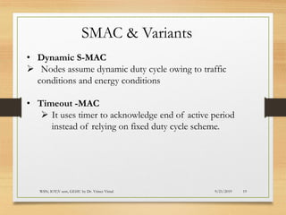 9/21/2019WSN; IOT;V sem, GEHU by Dr. Vrince Vimal 19
SMAC & Variants
• Dynamic S-MAC
➢ Nodes assume dynamic duty cycle owing to traffic
conditions and energy conditions
• Timeout -MAC
➢ It uses timer to acknowledge end of active period
instead of relying on fixed duty cycle scheme.
 