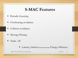 9/21/2019WSN; IOT;V sem, GEHU by Dr. Vrince Vimal 20
S-MAC Features
▪ Periodic Listening
▪ Overhearing avoidance
▪ Collision avoidance
▪ Message Passing
▪ Trade- off
▪ Latency, fairness Energy efficiency
 