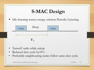 9/21/2019WSN; IOT;V sem, GEHU by Dr. Vrince Vimal 21
S-MAC Design
▪ Idle listening wastes energy solution Periodic Listening
SleepListen Listen
T f
• Turnoff radio while asleep
• Reduced duty cycle by10%
• Preferably neighbouring nodes follow same duty cycle.
 
