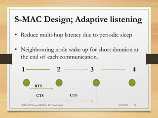 9/21/2019WSN; IOT;V sem, GEHU by Dr. Vrince Vimal 24
S-MAC Design; Adaptive listening
• Reduce multi-hop latency due to periodic sleep
• Neighbouring node wake up for short duration at
the end of each communication.
1 2 3 4
RTS
CTS CTS
 