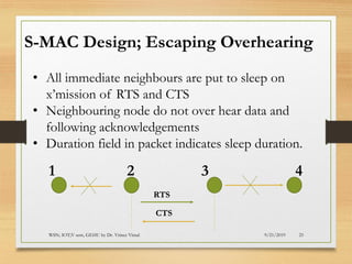 9/21/2019WSN; IOT;V sem, GEHU by Dr. Vrince Vimal 25
S-MAC Design; Escaping Overhearing
• All immediate neighbours are put to sleep on
x’mission of RTS and CTS
• Neighbouring node do not over hear data and
following acknowledgements
• Duration field in packet indicates sleep duration.
RTS
CTS
1 2 3 4
 