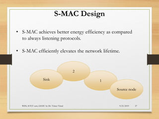 9/21/2019WSN; IOT;V sem, GEHU by Dr. Vrince Vimal 27
S-MAC Design
• S-MAC achieves better energy efficiency as compared
to always listening protocols.
• S-MAC efficiently elevates the network lifetime.
1
Source node
2
Sink
 