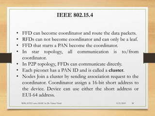9/21/2019WSN; IOT;V sem, GEHU by Dr. Vrince Vimal 38
• FFD can become coordinator and route the data packets.
• RFDs can not become coordinator and can only be a leaf.
• FFD that starts a PAN become the coordinator.
• In star topology, all communication is to/from
coordinator.
• In P2P topology, FFDs can communicate directly.
• Each piconet has a PAN ID and is called a cluster.
• Nodes Join a cluster by sending association request to the
coordinator. Coordinator assign a 16-bit short address to
the device. Device can use either the short address or
EUI-64 address.
IEEE 802.15.4
 