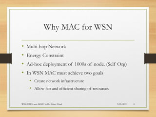 Why MAC for WSN
• Multi-hop Network
• Energy Constraint
• Ad-hoc deployment of 1000s of node. (Self Org)
• In WSN MAC must achieve two goals
• Create network infrastructure
• Allow fair and efficient sharing of resources.
9/21/2019WSN; IOT;V sem, GEHU by Dr. Vrince Vimal 8
 