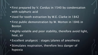 • First prepared by V. Cordus in 1540 by condensation
with sulphuric acid
• Used for tooth extraction by W.E. Clarke in 1842
• First public demonstration by W. Morton in 1846 in
Boston
• Highly volatile and poor stability, therefore avoid light,
heat, air
• Excellent analgesic : stages/planes of anesthesia
• Stimulates respiration, therefore less danger of
hypoxia
 