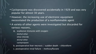 • Cyclopropane was discovered accidentally in 1929 and was very
popular for almost 30 years.
• However, the increasing use of electronic equipment
necessitated the production of a nonflammable agent
• A variety of other agents were investigated but discarded for
various reasons,
a. explosive mixtures with oxygen:
diethyl ether
ethyl chloride
divinyl ether
cyclopropane
b. postoperative liver necrosis / sudden death - chloroform
c. postoperative renal failure - methoxyflurane
 