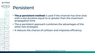 Persistent
• The p-persistent method is used if the channel has time slots
with a slot duration equal to or greater than the maximum
propagation time.
• The p-persistent approach combines the advantages of the
other two strategies.
• It reduces the chance of collision and improves efficiency.
Adapted from lecture slides by Behrouz A. Forouzan
 