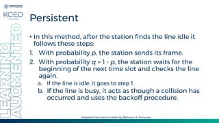 Persistent
• In this method, after the station finds the line idle it
follows these steps:
1. With probability p, the station sends its frame.
2. With probability q = 1 - p, the station waits for the
beginning of the next time slot and checks the line
again.
a. If the line is idle, it goes to step 1.
b. If the line is busy, it acts as though a collision has
occurred and uses the backoff procedure.
Adapted from lecture slides by Behrouz A. Forouzan
 