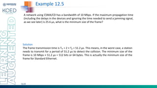 12.23
A network using CSMA/CD has a bandwidth of 10 Mbps. If the maximum propagation time
(including the delays in the devices and ignoring the time needed to send a jamming signal,
as we see later) is 25.6 μs, what is the minimum size of the frame?
Example 12.5
Solution
The frame transmission time is Tfr = 2 × Tp = 51.2 μs. This means, in the worst case, a station
needs to transmit for a period of 51.2 μs to detect the collision. The minimum size of the
frame is 10 Mbps × 51.2 μs = 512 bits or 64 bytes. This is actually the minimum size of the
frame for Standard Ethernet.
 