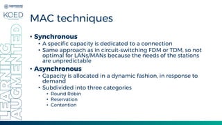 7
MAC techniques
• Synchronous
• A specific capacity is dedicated to a connection
• Same approach as in circuit-switching FDM or TDM, so not
optimal for LANs/MANs because the needs of the stations
are unpredictable
• Asynchronous
• Capacity is allocated in a dynamic fashion, in response to
demand
• Subdivided into three categories
• Round Robin
• Reservation
• Contention
 