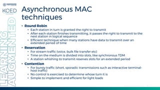 8
Asynchronous MAC
techniques
• Round Robin
• Each station in turn is granted the right to transmit
• After each station finishes transmitting, it passes the right to transmit to the
next station in logical sequence
• Efficient technique when many stations have data to transmit over an
extended period of time
• Reservation
• For stream traffic (voice, bulk file transfer etc)
• Time on the medium is divided into slots, like synchronous TDM
• A station whishing to transmit reserves slots for an extended period
• Contention
• For bursty traffic (short, sporadic transmissions such as interactive terminal-
host traffic)
• No control is exercised to determine whose turn it is
• Simple to implement and efficient for light loads
 