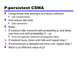 P-persistent CSMA
 Compromise that attempts to reduce collisions
 Like nonpersistent
 And reduce idle time
 Like1-persistent
 Rules:
1. If medium idle, transmit with probability p, and delay
one time unit with probability (1 – p)
 Time unit typically maximum propagation delay
2. If medium busy, listen until idle and repeat step 1
3. If transmission is delayed one time unit, repeat step 1
 What is an effective value of p?
 