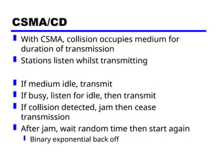 CSMA/CD
 With CSMA, collision occupies medium for
duration of transmission
 Stations listen whilst transmitting
 If medium idle, transmit
 If busy, listen for idle, then transmit
 If collision detected, jam then cease
transmission
 After jam, wait random time then start again
 Binary exponential back off
 