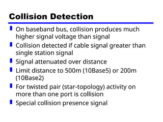 Collision Detection
 On baseband bus, collision produces much
higher signal voltage than signal
 Collision detected if cable signal greater than
single station signal
 Signal attenuated over distance
 Limit distance to 500m (10Base5) or 200m
(10Base2)
 For twisted pair (star-topology) activity on
more than one port is collision
 Special collision presence signal
 