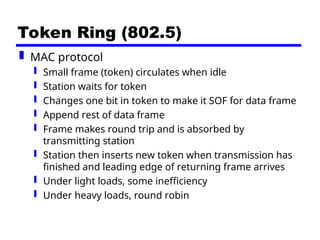 Token Ring (802.5)
 MAC protocol
 Small frame (token) circulates when idle
 Station waits for token
 Changes one bit in token to make it SOF for data frame
 Append rest of data frame
 Frame makes round trip and is absorbed by
transmitting station
 Station then inserts new token when transmission has
finished and leading edge of returning frame arrives
 Under light loads, some inefficiency
 Under heavy loads, round robin
 