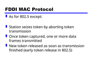 FDDI MAC Protocol
 As for 802.5 except:
 Station seizes token by aborting token
transmission
 Once token captured, one or more data
frames transmitted
 New token released as soon as transmission
finished (early token release in 802.5)
 