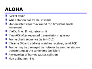 ALOHA
 Packet Radio
 When station has frame, it sends
 Station listens (for max round trip time)plus small
increment
 If ACK, fine. If not, retransmit
 If no ACK after repeated transmissions, give up
 Frame check sequence (as in HDLC)
 If frame OK and address matches receiver, send ACK
 Frame may be damaged by noise or by another station
transmitting at the same time (collision)
 Any overlap of frames causes collision
 Max utilization 18%
 