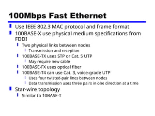 100Mbps Fast Ethernet
 Use IEEE 802.3 MAC protocol and frame format
 100BASE-X use physical medium specifications from
FDDI
 Two physical links between nodes
 Transmission and reception
 100BASE-TX uses STP or Cat. 5 UTP
 May require new cable
 100BASE-FX uses optical fiber
 100BASE-T4 can use Cat. 3, voice-grade UTP
 Uses four twisted-pair lines between nodes
 Data transmission uses three pairs in one direction at a time
 Star-wire topology
 Similar to 10BASE-T
 