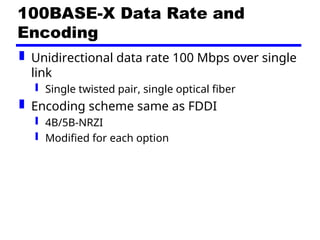 100BASE-X Data Rate and
Encoding
 Unidirectional data rate 100 Mbps over single
link
 Single twisted pair, single optical fiber
 Encoding scheme same as FDDI
 4B/5B-NRZI
 Modified for each option
 