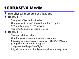 100BASE-X Media
 Two physical medium specifications
 100BASE-TX
 Two pairs of twisted-pair cable
 One pair for transmission and one for reception
 STP and Category 5 UTP allowed
 The MTL-3 signaling scheme is used
 100BASE-FX
 Two optical fiber cables
 One for transmission and one for reception
 Intensity modulation used to convert 4B/5B-NRZI code
group stream into optical signals
 1 represented by pulse of light
 0 by either absence of pulse or very low intensity pulse
 