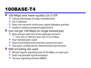 100BASE-T4
 100-Mbps over lower-quality Cat 3 UTP
 Taking advantage of large installed base
 Cat 5 optional
 Does not transmit continuous signal between packets
 Useful in battery-powered applications
 Can not get 100 Mbps on single twisted pair
 Data stream split into three separate streams
 Each with an effective data rate of 33.33 Mbps
 Four twisted pairs used
 Data transmitted and received using three pairs
 Two pairs configured for bidirectional transmission
 NRZ encoding not used
 Would require signaling rate of 33 Mbps on each pair
 Does not provide synchronization
 Ternary signaling scheme (8B6T)
 
