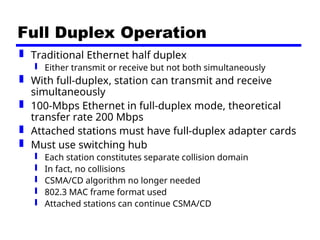 Full Duplex Operation
 Traditional Ethernet half duplex
 Either transmit or receive but not both simultaneously
 With full-duplex, station can transmit and receive
simultaneously
 100-Mbps Ethernet in full-duplex mode, theoretical
transfer rate 200 Mbps
 Attached stations must have full-duplex adapter cards
 Must use switching hub
 Each station constitutes separate collision domain
 In fact, no collisions
 CSMA/CD algorithm no longer needed
 802.3 MAC frame format used
 Attached stations can continue CSMA/CD
 