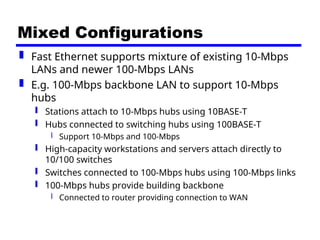 Mixed Configurations
 Fast Ethernet supports mixture of existing 10-Mbps
LANs and newer 100-Mbps LANs
 E.g. 100-Mbps backbone LAN to support 10-Mbps
hubs
 Stations attach to 10-Mbps hubs using 10BASE-T
 Hubs connected to switching hubs using 100BASE-T
 Support 10-Mbps and 100-Mbps
 High-capacity workstations and servers attach directly to
10/100 switches
 Switches connected to 100-Mbps hubs using 100-Mbps links
 100-Mbps hubs provide building backbone
 Connected to router providing connection to WAN
 