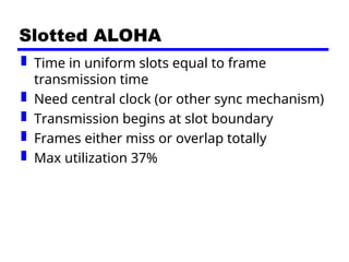 Slotted ALOHA
 Time in uniform slots equal to frame
transmission time
 Need central clock (or other sync mechanism)
 Transmission begins at slot boundary
 Frames either miss or overlap totally
 Max utilization 37%
 