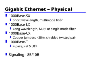 Gigabit Ethernet – Physical
 1000Base-SX
 Short wavelength, multimode fiber
 1000Base-LX
 Long wavelength, Multi or single mode fiber
 1000Base-CX
 Copper jumpers <25m, shielded twisted pair
 1000Base-T
 4 pairs, cat 5 UTP
 Signaling - 8B/10B
 