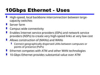 10Gbps Ethernet - Uses
 High-speed, local backbone interconnection between large-
capacity switches
 Server farm
 Campus wide connectivity
 Enables Internet service providers (ISPs) and network service
providers (NSPs) to create very high-speed links at very low cost
 Allows construction of (MANs) and WANs
 Connect geographically dispersed LANs between campuses or
points of presence (PoPs)
 Ethernet competes with ATM and other WAN technologies
 10-Gbps Ethernet provides substantial value over ATM
 