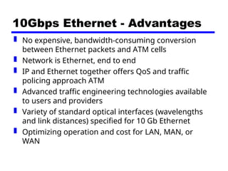 10Gbps Ethernet - Advantages
 No expensive, bandwidth-consuming conversion
between Ethernet packets and ATM cells
 Network is Ethernet, end to end
 IP and Ethernet together offers QoS and traffic
policing approach ATM
 Advanced traffic engineering technologies available
to users and providers
 Variety of standard optical interfaces (wavelengths
and link distances) specified for 10 Gb Ethernet
 Optimizing operation and cost for LAN, MAN, or
WAN
 