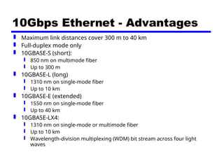10Gbps Ethernet - Advantages
 Maximum link distances cover 300 m to 40 km
 Full-duplex mode only
 10GBASE-S (short):
 850 nm on multimode fiber
 Up to 300 m
 10GBASE-L (long)
 1310 nm on single-mode fiber
 Up to 10 km
 10GBASE-E (extended)
 1550 nm on single-mode fiber
 Up to 40 km
 10GBASE-LX4:
 1310 nm on single-mode or multimode fiber
 Up to 10 km
 Wavelength-division multiplexing (WDM) bit stream across four light
waves
 