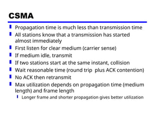 CSMA
 Propagation time is much less than transmission time
 All stations know that a transmission has started
almost immediately
 First listen for clear medium (carrier sense)
 If medium idle, transmit
 If two stations start at the same instant, collision
 Wait reasonable time (round trip plus ACK contention)
 No ACK then retransmit
 Max utilization depends on propagation time (medium
length) and frame length
 Longer frame and shorter propagation gives better utilization
 